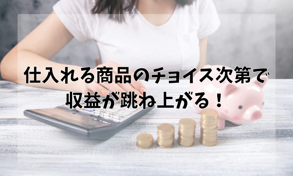 仕入れる商品のチョイス次第で収益が跳ね上がる!